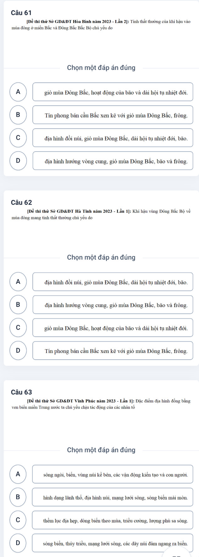 [Đề thi thử Sở GD&ĐT Hòa Bình năm 2023 - Lần 2]: Tính thất thường của khí hậu vào
mùa đông ở miền Bắc và Đông Bắc Bắc Bộ chủ yếu do
Chọn một đáp án đúng
A gió mùa Đông Bắc, hoạt động của bão và dài hội tụ nhiệt đới.
B Tín phong bán cầu Bắc xen kẽ với gió mùa Đông Bắc, frông.
C địa hình đồi núi, gió mùa Đông Bắc, dải hội tụ nhiệt đới, bão.
D địa hình hướng vòng cung, gió mùa Đông Bắc, bão và frông.
Câu 62
[Đề thi thử Sở GD&ĐT Hà Tĩnh năm 2023 - Lần 1]: Khí hậu vùng Đông Bắc Bộ về
mùa đông mang tính thất thường chủ yếu do
Chọn một đáp án đúng
A địa hình đồi núi, gió mùa Đông Bắc, dải hội tụ nhiệt đới, bão.
B địa hình hướng vòng cung, gió mùa Đông Bắc, bão và frông.
C gió mùa Đông Bắc, hoạt động của bão và dải hội tụ nhiệt đới.
D Tín phong bán cầu Bắc xen kẽ với gió mùa Đông Bắc, frông.
Câu 63
[Đề thi thử Sở GD&ĐT Vĩnh Phúc năm 2023 - Lần 1]: Đặc điểm địa hình đồng bằng
ven biển miền Trung nước ta chủ yểu chịu tác động của các nhân tổ
Chọn một đáp án đúng
A sông ngòi, biển, vùng núi kể bên, các vận động kiển tạo và con người.
B hình dạng lãnh thổ, địa hình núi, mạng lưới sông, sóng biển mài mòn.
C thểm lục địa hẹp, dòng biển theo mùa, triều cường, lượng phù sa sông.
D sóng biển, thủy triều, mạng lưới sông, các dãy núi đâm ngang ra biển.