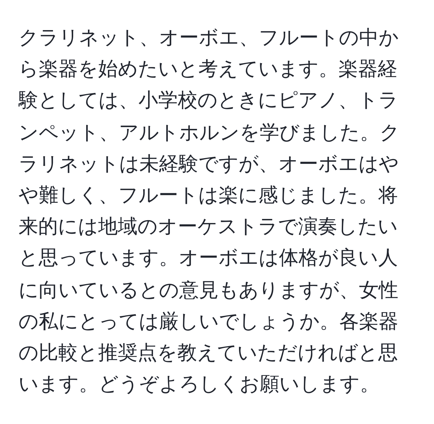 クラリネット、オーボエ、フルートの中から楽器を始めたいと考えています。楽器経験としては、小学校のときにピアノ、トランペット、アルトホルンを学びました。クラリネットは未経験ですが、オーボエはやや難しく、フルートは楽に感じました。将来的には地域のオーケストラで演奏したいと思っています。オーボエは体格が良い人に向いているとの意見もありますが、女性の私にとっては厳しいでしょうか。各楽器の比較と推奨点を教えていただければと思います。どうぞよろしくお願いします。