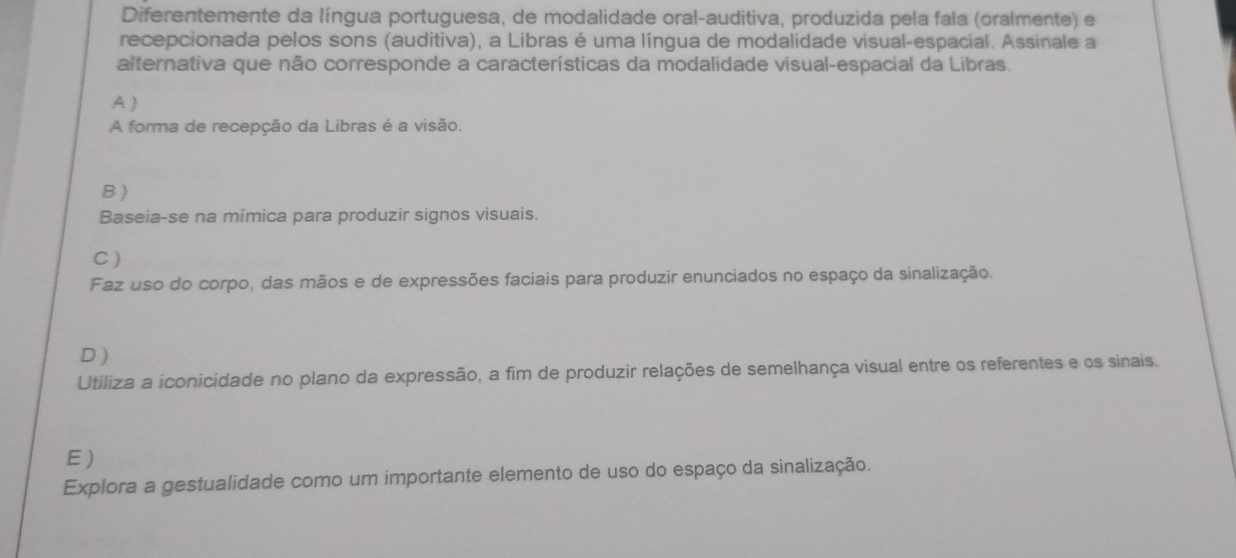 Diferentemente da língua portuguesa, de modalidade oral-auditiva, produzida pela fala (oralmente) e
recepcionada pelos sons (auditiva), a Libras é uma língua de modalidade visual-espacial. Assinale a
alternativa que não corresponde a características da modalidade visual-espacial da Libras.
A)
A forma de recepção da Libras é a visão.
B )
Baseia-se na mímica para produzir signos visuais.
C)
Faz uso do corpo, das mãos e de expressões faciais para produzir enunciados no espaço da sinalização.
D )
Utiliza a iconicidade no plano da expressão, a fim de produzir relações de semelhança visual entre os referentes e os sinais.
E)
Explora a gestualidade como um importante elemento de uso do espaço da sinalização.