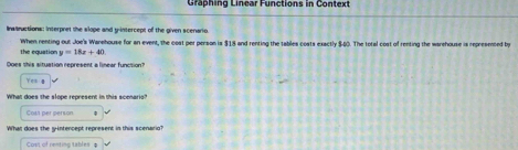 Graphing Linear Functions in Context 
Instnuctions: Interpret she slope and y-intercept of the given scenario. 
When renting out Joe's Warehouse for an event, the cost per person is $18 and renting the tables costs exactly $60. The total cost of renting the warehouse is represented by 
the equation y=18x+40
Does this situation represent a linear function?
100
What does the slope represent in this scenaria 
Cost per person 
What does the g-intercept represent in this scenario? 
Cost of renting tables φ