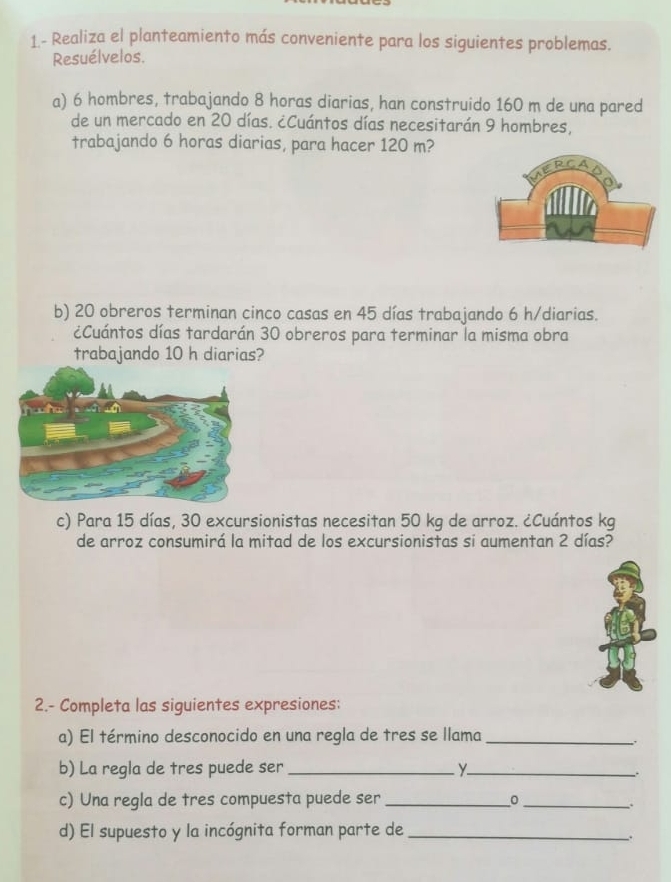 1- Realiza el planteamiento más conveniente para los siguientes problemas. 
Resuélvelos. 
a) 6 hombres, trabajando 8 horas diarias, han construido 160 m de una pared 
de un mercado en 20 días. ¿Cuántos días necesitarán 9 hombres, 
trabajando 6 horas diarias, para hacer 120 m? 
b) 20 obreros terminan cinco casas en 45 días trabajando 6 h /diarias. 
¿Cuántos días tardarán 30 obreros para terminar la misma obra 
trabajando 10 h diarias? 
c) Para 15 días, 30 excursionistas necesitan 50 kg de arroz. ¿Cuántos kg
de arroz consumirá la mitad de los excursionistas si aumentan 2 días? 
2.- Completa las siguientes expresiones: 
a) El término desconocido en una regla de tres se llama_ 
b) La regla de tres puede ser _y_ 
c) Una regla de tres compuesta puede ser _ 0 _ 
. 
d) El supuesto y la incógnita forman parte de_ 
.