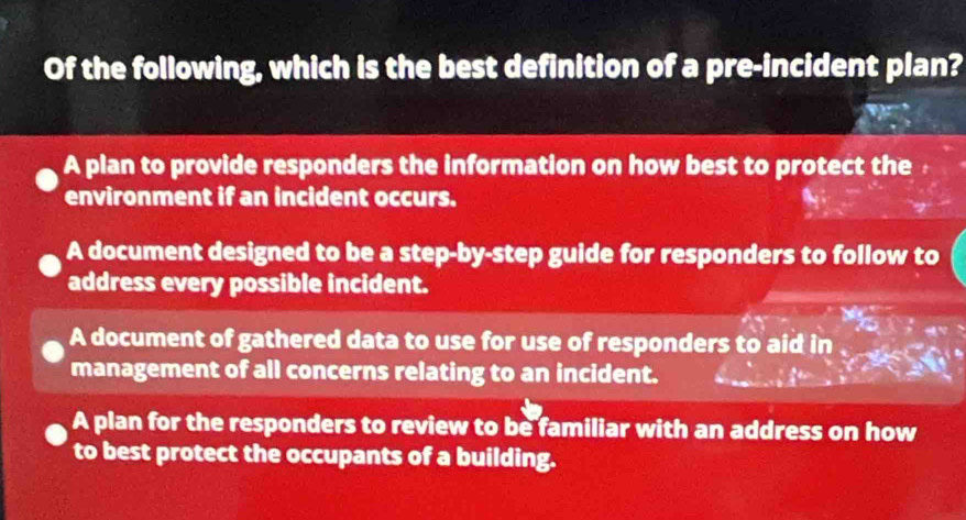 Of the following, which is the best definition of a pre-incident plan?
A plan to provide responders the information on how best to protect the
environment if an incident occurs.
A document designed to be a step-by-step guide for responders to follow to
address every possible incident.
A document of gathered data to use for use of responders to aid in
management of all concerns relating to an incident.
A plan for the responders to review to be familiar with an address on how
to best protect the occupants of a building.