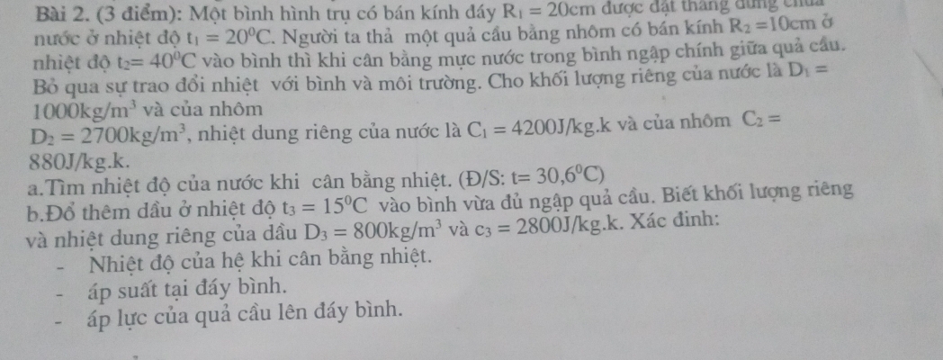 Một bình hình trụ có bán kính đáy R_1=20cm được đất tháng đùng chui 
nước ở nhiệt độ t_1=20^0C. Người ta thả một quả cầu bằng nhôm có bán kính R_2=10cm
nhiệt độ t_2=40^0C vào bình thì khi cân bằng mực nước trong bình ngập chính giữa quả câu. 
Bỏ qua sự trao đổi nhiệt với bình và môi trường. Cho khối lượng riêng của nước là D_1=
1000kg/m^3 và của nhôm
D_2=2700kg/m^3 , nhiệt dung riêng của nước là C_1=4200J/kg. k và của nhôm C_2=
880J/kg.k. 
a.Tìm nhiệt độ của nước khi cân bằng nhiệt. (Đ/S: t=30,6°C)
b.Đổ thêm dầu ở nhiệt độ t_3=15^0C vào bình vừa đủ ngập quả cầu. Biết khối lượng riêng 
và nhiệt dung riêng của dầu D_3=800kg/m^3 và c_3=2800J/kg.k. Xác đinh: 
Nhiệt độ của hệ khi cân bằng nhiệt. 
áp suất tại đáy bình. 
áp lực của quả cầu lên đáy bình.