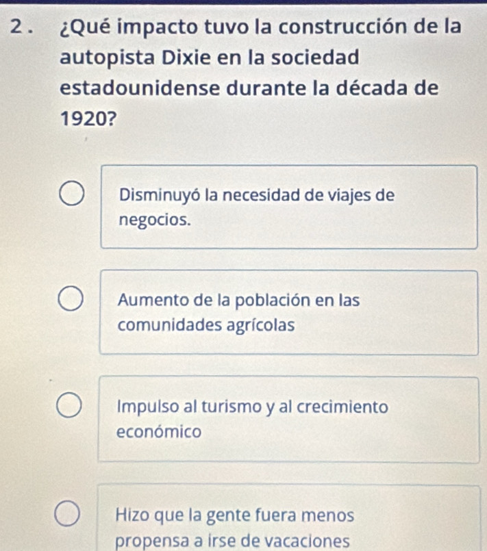 2 . ¿Qué impacto tuvo la construcción de la
autopista Dixie en la sociedad
estadounidense durante la década de
1920?
Disminuyó la necesidad de viajes de
negocios.
Aumento de la población en las
comunidades agrícolas
Impulso al turismo y al crecimiento
económico
Hizo que la gente fuera menos
propensa a irse de vacaciones