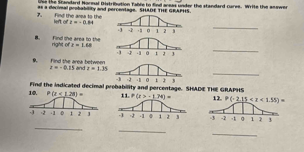 Use the Standard Normal Distribution Table to find areas under the standard curve. Write the answer
as a decimal probability and percentage. SHADE THE GRAPHS.
7. Find the area to the
left of z=-0.84
_
8. Find the area to the
right of z=1.68
_
9.  ” Find the area between
_
z=-0.15 and z=1.35
Find the indicated decimal probability and percentage. SHADE THE GRAPHS
 
_
_
_