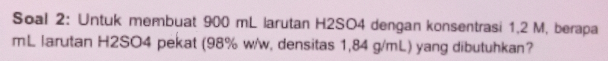 Soal 2: Untuk membuat 900 mL larutan H2SO4 dengan konsentrasi 1,2 M, berapa 
mL larutan H2SO4 pekat (98% w/w, densitas 1,84 g/mL) yang dibutuhkan?