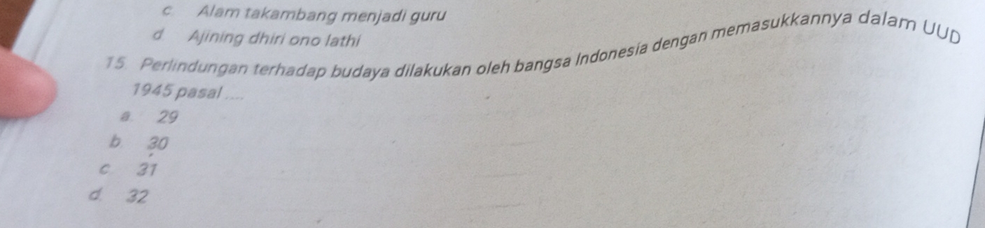 c Alam takambang menjadi guru
d Ajining dhiri ono lathi
15. Perlindungan terhadap budaya dilakukan oleh bangsa Indonesia dengan memasukkannya dalam UUD
1945 pasal ....
a 29
b 30
c 31
d. 32