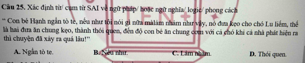 Xác định từ/ cụm từ SAI về ngữ pháp/ hoặc ngữ nghĩa/ logic/ phong cách
* Con bé Hạnh ngẫn tò te, nếu như tôi nói gì nữa màlảm nhảm như vậy, nó đưa kẹo cho chó Lu liếm, thế
là hai đưa ăn chung kẹo, thành thói quen, đến độ con bé ăn chung cơm với cả chó khi cả nhà phát hiện ra
thì chuyện đã xảy ra quá lâu!'
A. Ngẫn tò te. B. Nếu như. C. Lâm nhàm. D. Thói quen.