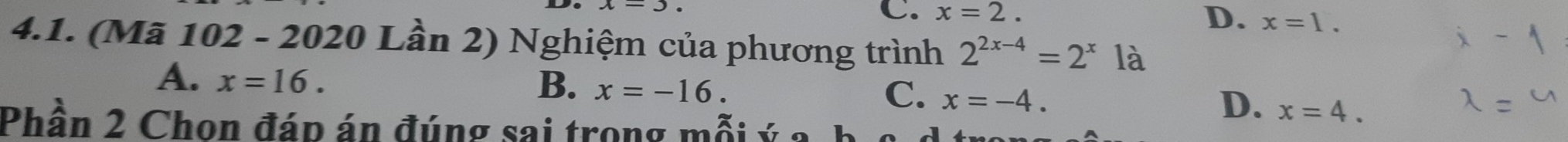 C. x=2.
D. x=1. 
4.1. (Mã 102 - 2020 Lần 2) Nghiệm của phương trình 2^(2x-4)=2^x là
A. x=16.
B. x=-16.
C. x=-4.
D. x=4. 
Phần 2 Chon đáp án đúng sai trong mỗi ý a b c