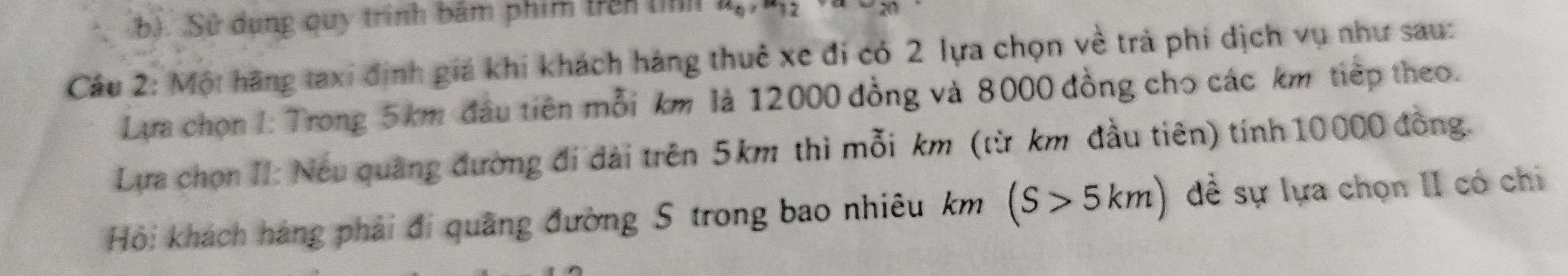 Sử dụng quy trình bảm phim trên tí 12 
Cầu 2: Một hãng taxi định giá khi khách háng thuê xe đi có 2 lựa chọn về trả phi dịch vụ như sau: 
Lựa chọn I: Trong 5km đầu tiên mỗi km là 12000 đồng và 8000 đồng cho các km tiếp theo. 
Lựa chọn II: Nếu quảng đường đi đài trên 5km thì mỗi km (từ km đầu tiên) tính 10000 đồng. 
Hỏi khách háng phải đi quãng đường S trong bao nhiêu km (S>5km) đề sự lựa chọn II có chi