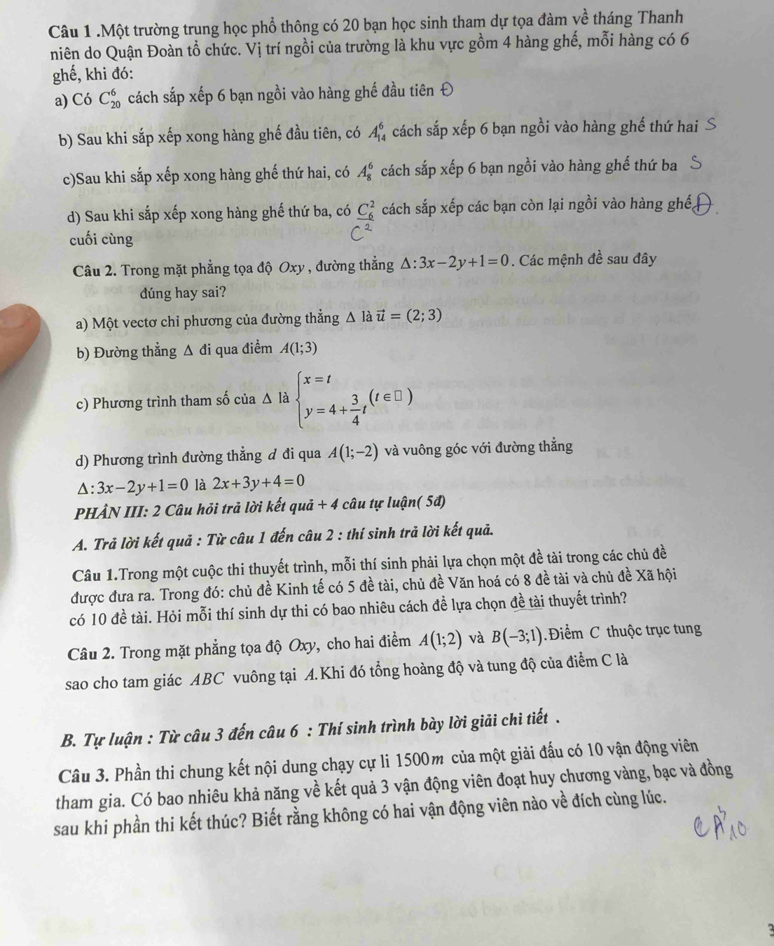 .Một trường trung học phổ thông có 20 bạn học sinh tham dự tọa đàm về tháng Thanh
niên do Quận Đoàn tổ chức. Vị trí ngồi của trường là khu vực gồm 4 hàng ghế, mỗi hàng có 6
ghế, khi đó:
a) Có C_(20)^6 cách sắp xếp 6 bạn ngồi vào hàng ghế đầu tiên Đ
b) Sau khi sắp xếp xong hàng ghế đầu tiên, có A_(14)^6 cách sắp xếp 6 bạn ngồi vào hàng ghế thứ hai
c)Sau khi sắp xếp xong hàng ghế thứ hai, có A_8^(6 cách sắp xếp 6 bạn ngồi vào hàng ghế thứ ba
d) Sau khi sắp xếp xong hàng ghế thứ ba, có _ (C_6)^2) cách sắp xếp các bạn còn lại ngồi vào hàng ghế,
cuối cùng
Câu 2. Trong mặt phẳng tọa độ Oxy , đường thẳng △ :3x-2y+1=0. Các mệnh đề sau đây
đúng hay sai?
a) Một vectơ chỉ phương của đường thẳng △ la vector u=(2;3)
b) Đường thẳng Δ đi qua điểm A(1;3)
c) Phương trình tham số của △ là beginarrayl x=t y=4+ 3/4 tendarray. (t∈ □ )
d) Phương trình đường thẳng đ đi qua A(1;-2) và vuông góc với đường thắng
△ :3x-2y+1=0 là 2x+3y+4=0
PHẢN III: 2 Câu hỏi trả lời kết quả + 4 câu tự luận( 5đ)
A. Trả lời kết quả : Từ câu 1 đến câu 2 : thí sinh trả lời kết quả.
Câu 1.Trong một cuộc thi thuyết trình, mỗi thí sinh phải lựa chọn một đề tài trong các chủ đề
được đưa ra. Trong đó: chủ đề Kinh tế có 5 đề tài, chủ đề Văn hoá có 8 đề tài và chủ đề Xã hội
có 10 đề tài. Hỏi mỗi thí sinh dự thi có bao nhiêu cách đề lựa chọn đề tài thuyết trình?
Câu 2. Trong mặt phẳng tọa độ Oxy, cho hai điểm A(1;2) và B(-3;1) Điểm C thuộc trục tung
sao cho tam giác ABC vuông tại A.Khi đó tổng hoàng độ và tung độ của điểm C là
B. Tự luận : Từ câu 3 đến câu 6 : Thí sinh trình bày lời giải chi tiết .
Câu 3. Phần thi chung kết nội dung chạy cự li 1500m của một giải đấu có 10 vận động viên
tham gia. Có bao nhiêu khả năng về kết quả 3 vận động viên đoạt huy chương vàng, bạc và đồng
sau khi phần thi kết thúc? Biết rằng không có hai vận động viên nào về đích cùng lúc.