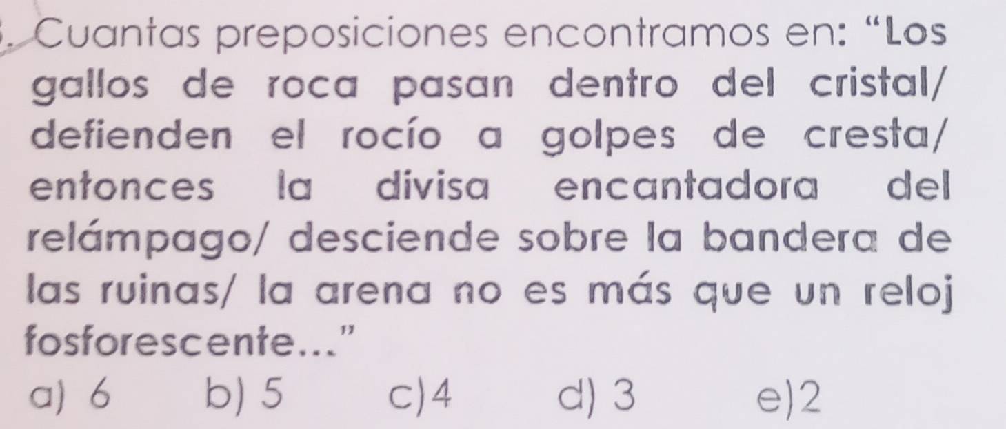 Cuantas preposiciones encontramos en: “Los
gallos de roca pasan dentro del cristal/
defienden el rocío a golpes de cresta/
entonces la divisa encantadora del
relámpago/ desciende sobre la bandera de
las ruinas/ la arena no es más que un reloj
fosforescente..."
a) 6 b) 5 c) 4 d) 3 e) 2