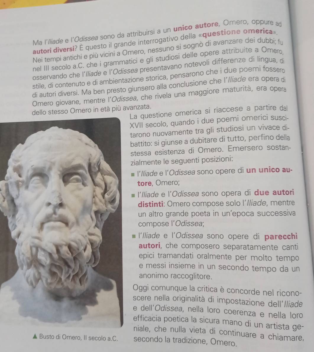 Ma I'lliade e l'Odissea sono da attribuirsi a un unico autore, Omero, oppure ad
autori diversi? È questo il grande interrogativo della «questione omerica».
Nei tempi antichi e più vicini a Omero, nessuno si sognò di avanzare dei dubbi; fu
nel III secolo a.C. che i grammatici e gli studiosi delle opere attribuite a Omero,
osservando che I'lliade e l’Odissea presentavano notevoli differenze di lingua, d
stile, di contenuto e di ambientazione storica, pensarono che i due poemi fosserd
di autori diversi. Ma ben presto giunsero alla conclusione che l’lliade era opera di
Omero giovane, mentre l'Odissea, che rivela una maggiore maturità, era opera
dello stesso Omero in età più avanzata.
a questione omerica si riaccese a partire dal
VII secolo, quando i due poemi omerici susci-
arono nuovamente tra gli studiosi un vivace di-
attito: si giunse a dubitare di tutto, perfino della
tessa esistenza di Omero. Emersero sostan-
ialmente le seguenti posizioni:
l'lliade e l'Odissea sono opere di un unico au-
tore, Omero;
l'Iliade e l'Odissea sono opera di due autori
distinti: Omero compose solo I’lliade, mentre
un altro grande poeta in un'epoca successiva
compose l’Odissea;
l'Iliade e l'Odissea sono opere di parecchi
autori, che composero separatamente canti
epici tramandati oralmente per molto tempo
e messi insieme in un secondo tempo da un
anonimo raccoglitore.
Oggi comunque la critica è concorde nel ricono-
scere nella originalità di impostazione dell'/liade
e dell'Odissea, nella loro coerenza e nella loro
efficacia poetica la sicura mano di un artista ge-
niale, che nulla vieta di continuare a chiamare,
Busto di Omero, II secolo a.C. secondo la tradizione, Omero.