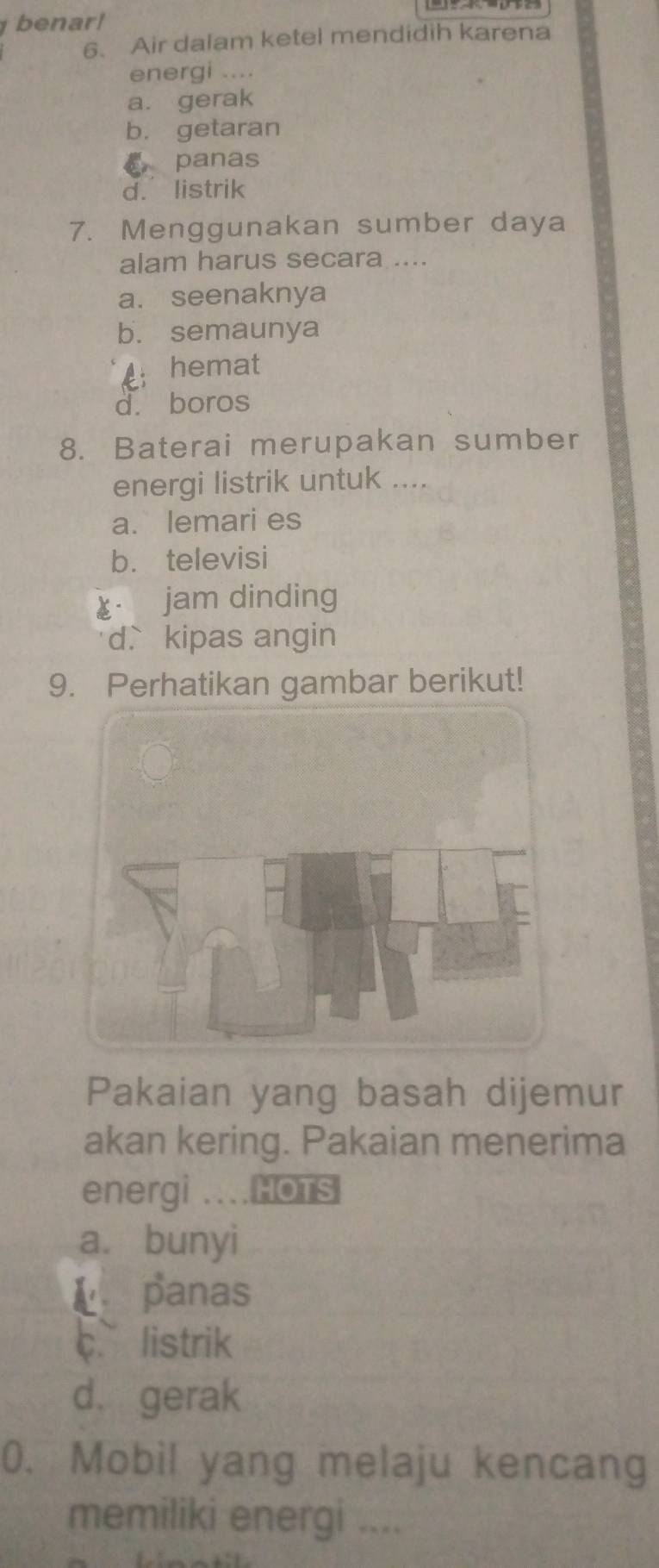 benar!
6. Air dalam ketel mendidih karena
energi ....
a. gerak
b. getaran
C panas
d. listrik
7. Menggunakan sumber daya
alam harus secara ....
a. seenaknya
b. semaunya
hemat
d. boros
8. Baterai merupakan sumber
energi listrik untuk ....
a. lemari es
b. televisi
* jam dinding
d.` kipas angin
9. Perhatikan gambar berikut!
Pakaian yang basah dijemur
akan kering. Pakaian menerima
energi ....HoTs
a. bunyi
panas
c. listrik
d. gerak
0. Mobil yang melaju kencang
memiliki energi ....