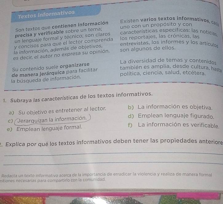 Textos informativos
Son textos que contienen información Existen varios textos informativos, cad
precisa y verificable sobre un tema; uno con un propósito y con
un lenguaje formal y técnico; son claros características específicas: las noticias
y concisos para que el lector comprenda los reportajes, las crónicas, las
la información, además de objetivos,
entrevistas, los informes y los artículos
es decir, el autor no expresa su opinión. son algunos de ellos.
La diversidad de temas y contenidos
Su contenido suele organizarse
de manera jerárquica para facilitar
también es amplia, desde cultura, hasta
política, ciencia, salud, etcétera.
la búsqueda de información.
1. Subraya las características de los textos informativos.
a) Su objetivo es entretener al lector. b) La información es objetiva.
c) Jerarquizan la información.
d) Emplean lenguaje figurado.
e) Emplean lenguaje formal.
f) La información es verificable.
2. Explica por qué los textos informativos deben tener las propiedades anteriore
_
_
Redacta un texto informativo acerca de la importancia de erradicar la violencia y realiza de manera formal
estiones necesarias para compartirlo con la comunidad.