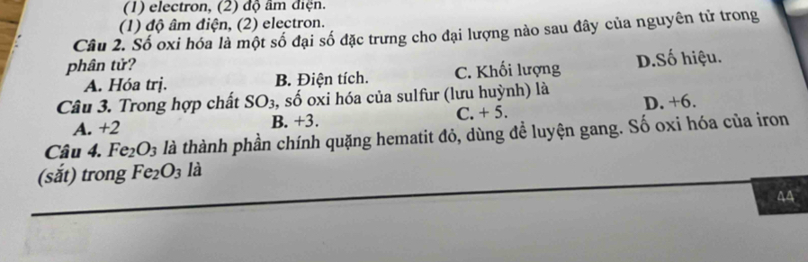 (1) electron, (2) độ âm điện.
(1) độ âm điện, (2) electron.
Cầu 2. Số oxi hóa là một số đại số đặc trưng cho đại lượng nào sau đây của nguyên tử trong
phân tử?
A. Hóa trj. B. Điện tích. C. Khối lượng D.Số hiệu.
Câu 3. Trong hợp chất SO_3 , số oxi hóa của sulfur (lưu huỳnh) là
A. +2 B. +3. C. + 5. D. +6.
Câu 4. Fe_2O_3 là thành phần chính quặng hematit đỏ, dùng để luyện gang. Số oxi hóa của iron
(sắt) trong Fe_2O_3 là
44