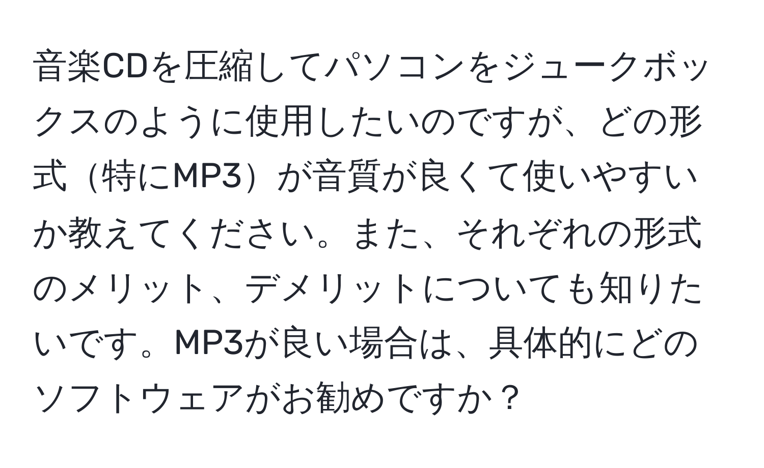 音楽CDを圧縮してパソコンをジュークボックスのように使用したいのですが、どの形式特にMP3が音質が良くて使いやすいか教えてください。また、それぞれの形式のメリット、デメリットについても知りたいです。MP3が良い場合は、具体的にどのソフトウェアがお勧めですか？