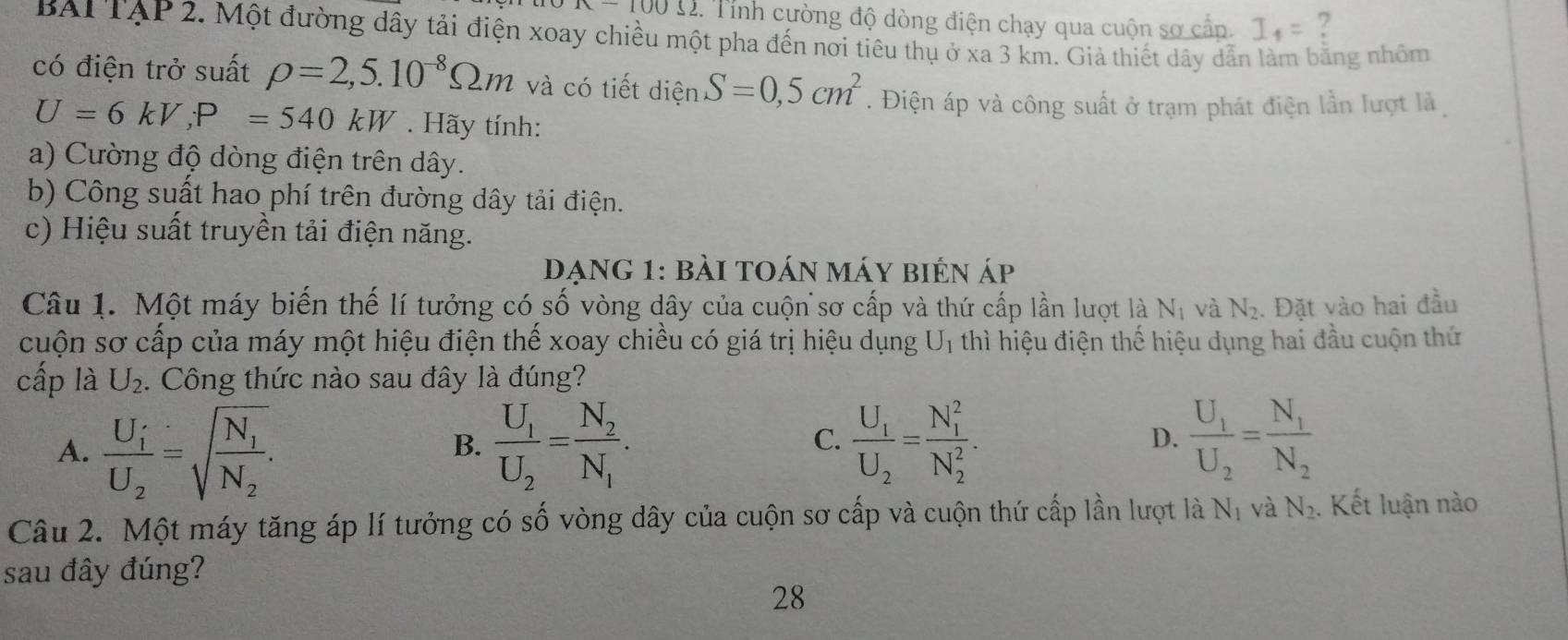 x-100Omega 2 2. Tính cường độ dòng điện chạy qua cuộn sơ cần. I_1= ?
BAI TẠP 2. Một đường dây tải điện xoay chiều một pha đến nơi tiêu thụ ở xa 3 km. Giả thiết dây dẫn làm bằng nhôm
có điện trở suất rho =2,5.10^(-8)Omega m và có tiết diện S=0,5cm^2. Điện áp và công suất ở trạm phát điện lần lượt là
U=6kV,P=540kW. Hãy tính:
a) Cường độ dòng điện trên dây.
b) Công suất hao phí trên đường dây tải điện.
c) Hiệu suất truyền tải điện năng.
Dạng 1: bài toán máy bién áp
Câu 1. Một máy biến thế lí tưởng có số vòng dây của cuộn sơ cấp và thứ cấp lần lượt là N_1 và N_2. Đặt vào hai đầu
cuộn sơ cấp của máy một hiệu điện thế xoay chiều có giá trị hiệu dụng U_1 thì hiệu điện thế hiệu dụng hai đầu cuộn thứ
cấp là U_2. Công thức nào sau đây là đúng?
A. frac U_iU_2=sqrt(frac N_1)N_2. frac U_1U_2=frac N_2N_1. frac U_1U_2=frac N_1N_2
B.
C. frac U_1U_2=frac (N_1)^2(N_2)^2.
D.
Câu 2. Một máy tăng áp lí tưởng có số vòng dây của cuộn sơ cấp và cuộn thứ cấp lần lượt là N_1 và N_2. Kết luận nào
sau đây đúng?
28