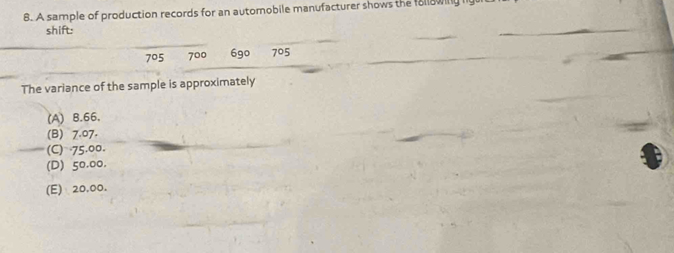 A sample of production records for an automobile manufacturer shows the following i
shift:
705 700 6go 705
The variance of the sample is approximately
(A) B. 66,
(B) 7.07.
(C) 75.00.
(D) 50.00.
(E) 20,00.