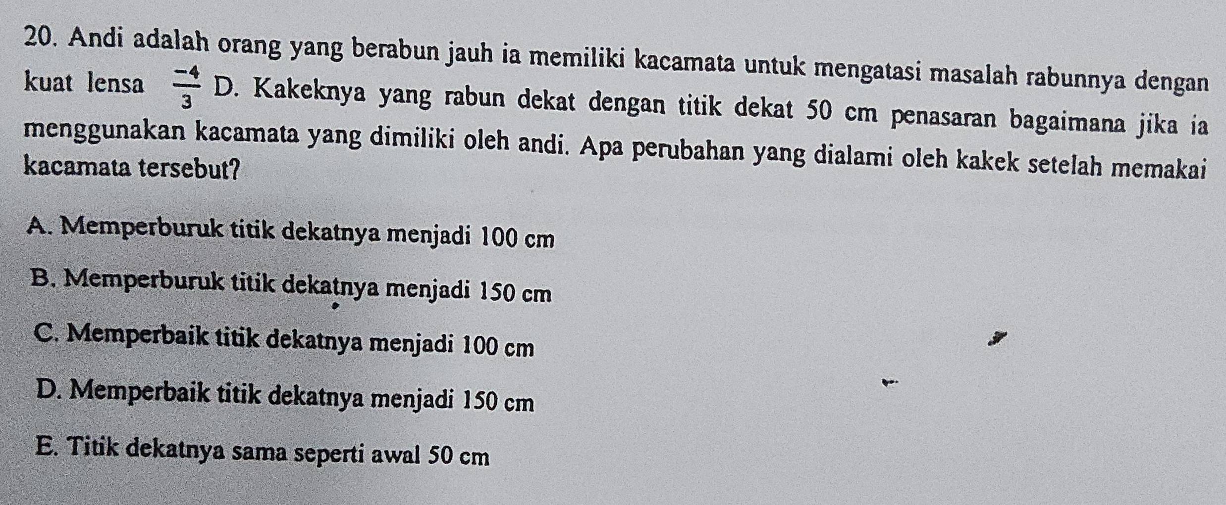 Andi adalah orang yang berabun jauh ia memiliki kacamata untuk mengatasi masalah rabunnya dengan
kuat lensa  (-4)/3 D. Kakeknya yang rabun dekat dengan titik dekat 50 cm penasaran bagaimana jika ía
menggunakan kacamata yang dimiliki oleh andi. Apa perubahan yang dialami oleh kakek setelah memakai
kacamata tersebut?
A. Memperburuk titik dekatnya menjadi 100 cm
B. Memperburuk titik dekatnya menjadi 150 cm
C. Memperbaik titik dekatnya menjadi 100 cm
D. Memperbaik titik dekatnya menjadi 150 cm
E. Titik dekatnya sama seperti awal 50 cm