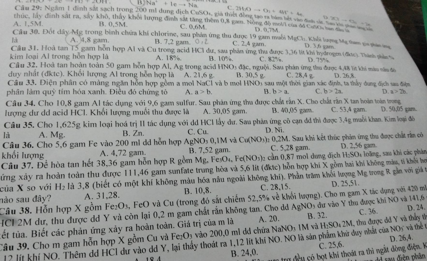 B. Na^++1eto Na
C. 2H_2Oto O_2+4H^++4e.
Câu 29: Ngầm 1 đình sắt sạch trong 200 ml dung dịch CuSO₄, giả thiết đồng tạo ra bám hết vào định sắ D.20xto 5+2x
thúc, lấy đỉnh sắt ra, sấy khô, thấy khối lượng đinh sắt tăng thêm 0,8 gam. Nông độ mol/l của đã CuSO, ban đầu là
A. 1,5M. B. 0,5M. C. 0,6M. D. 0,7M.
Câu 30. Đốt dây Mg trong bình chứa khí chlorine, sau phản ứng thu được 19 gam muối MgCl_2. Khối lượng Mg tham gia phản ứng
là A. 4,8 gam. B. 7,2 gam.
C. 2,4 gam. D. 3,6 gam.
Câu 31. Hoà tan T5 gam hỗn hợp Al và Cu trong acid HCl dư, sau phản ứng thu được 3,36 lít khí hydrogen (đkic). Thành phần  
kim loại Al trong hỗn hợp là A. 18%. D. 75%.
B. 10%. C. 82%.
Câu 32. Hoà tan hoàn toàn 50 gam hỗn hợp Al, Ag trong acid HNO_3 đặc, nguội. Sau phản ứng thu được 4,48 lit khí màu nâu đó
duy nhất (đktc). Khối lượng Al trong hỗn hợp là A. 21,6 g. B. 30,5 g. C. 28,4 g. D. 26,8.
Câu 33. Điện phân có màng ngăn hỗn hợp gồm a mol NaCl và b mol HNO3 sau một thời gian xác định, ta thấy dung địch sau điện
phân làm quỳ tím hóa xanh. Điều đó chứng tỏ A. a>b. B. b>a. C. b>2a. D. a>2b.
Câu 34. Cho 10,8 gam Al tác dụng với 9,6 gam sulfur. Sau phản ứng thu được chất rắn X. Cho chất rắn X tan hoàn toàn trong
B. 40,05 gam. C. 53,4 gam.
lượng dư dd acid HCl. Khối lượng muối thu được là A. 30,05 gam. D. 50,05 gam.
Câu 35. Cho 1,625g kim loại hoá trị II tác dụng với dd HCl lấy dư. Sau phản ứng cô cạn dd thì được 3,4g muối khan. Kim loại đó
là A. Mg. B. Zn.
C. Cu. D. Ni.
Câu 36. Cho 5,6 gam Fe vào 200 ml dd hỗn hợp AgNO_30 M và Cu(NO_3) 2 0,2M. Sau khi kết thúc phản ứng thu được chất rằn có
khối lượng A. 4,72 gam. B. 7,52 gam.
C. 5,28 gam. D. 2,56 gam.
Câu 37. Để hòa tan hết 38,36 gam hỗn hợp R gồm Mg, Fe30 ) Fe(NO_3) 2 cần 0,87 mol dung dịch H_2SO_4 4 loãng, sau khi các phản
xứng xảy ra hoàn toàn thu được 111,46 gam sunfate trung hòa và 5,6 lít (đktc) hỗn hợp khí X gồm hai khí không màu, ti khối hơ
của X so với H_2 là 3,8 (biết có một khí không màu hóa nâu ngoài không khí). Phần trăm khối lượng Mg trong R gần với giả t
C. 28,15.
nào sau đây? A. 31,28. B. 10,8. D. 25,51.
Câu 38. Hỗn hợp X gồm Fe₂O₃, FeO và Cu (trong đó sắt chiếm 52,5% về khối lượng). Cho m gam X tác dụng với 420 mỗ
HCl 2M dư, thu được dd Y và còn lại 0,2 m gam chất rắn không tan. Cho dd AgNO_3 dư vào Y thu được khí NO và 141,6
C. 36.
tết tủa. Biết các phản ứng xảy ra hoàn toàn. Giá trị của m là A. 20. B. 32. D. 24.
Câu 39. Cho m gam hỗn hợp X gồm Cu và Fe O_3 vào 200,0 ml dd chứa NaNO₃ 1M và 1 H_2SO_4 2M, thu được dd Y và thấy th
D. 26,4.
12 lít khí NO. Thêm dd HCl dư vào dd Y, lại thấy thoát ra 1,12 lít khí NO. NO là sản phẩm khử duy nhất của NO_3 và thể t
B. 24,0. C. 25,6.
trợ đều có bọt khí thoát ra thì ngắt dòng điện. k
dd sau điễn phân