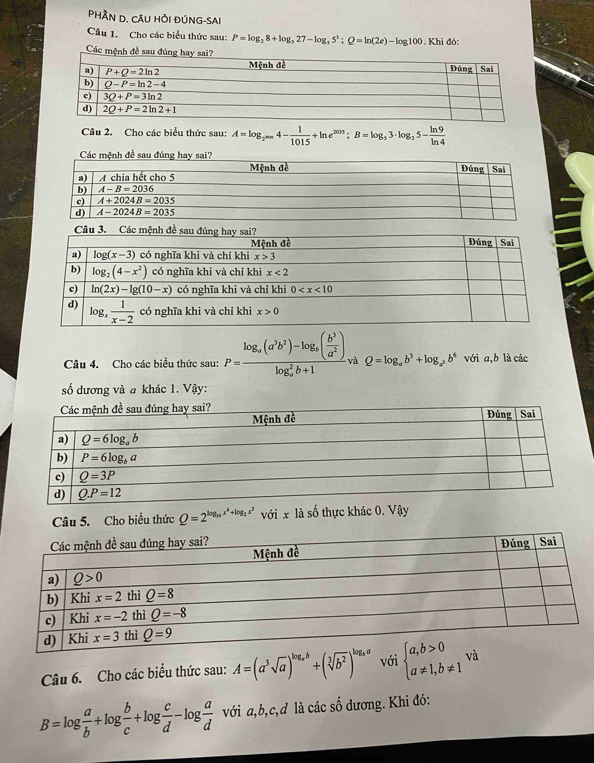 PHÀN D. CÂU HỜI ĐÚNG-SAI
Câu 1. Cho các biểu thức sau: P=log _28+log _327-log _55^3;Q=ln (2e)-log 100. Khi đó:
Các mệnh đề sau đúng hay s
Câu 2. Cho các biểu thức sau: A=log _2^(2000)4- 1/1015 +ln e^(2035);B=log _53· log _25- ln 9/ln 4 
Câu 4. Cho các biểu thức sau: P=frac log _a(a^3b^2)-log _a( b^3/a^2 )(log _a)^2b+1 và Q=log _ab^3+log _a^2b^6 với a,b là các
số dương và a khác 1. Vậy:
Câu 5. Cho biểu thức Q=2^(log _16)x^4+log _2x^2 với x là số thực khác 0. Vậy
Câu 6. Cho các biểu thức sau: A=(a^3sqrt(a))^log _ab+(sqrt[3](b^2))^log _ba với beginarrayl a,b>0 a!= 1,b!= 1endarray. và
B=log  a/b +log  b/c +log  c/d -log  a/d  với a,b,c,d là các số dương. Khi đó: