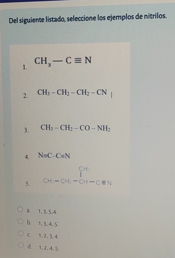 Del siguiente listado, seleccione los ejemplos de nitrilos.
1. CH_3-Cequiv N
2. CH_3-CH_2-CH_2-CN
3. CH_3-CH_2-CO-NH_2
4. Nequiv C-Cequiv N
5. beginarrayr CH_3 CH-CH_2-CH-Cequiv Nendarray
a. 1, 3, 5, 4.
b. 1, 3, 4, 5.
C. 1, 2, 3, 4.
d. 1, 2, 4, 5.