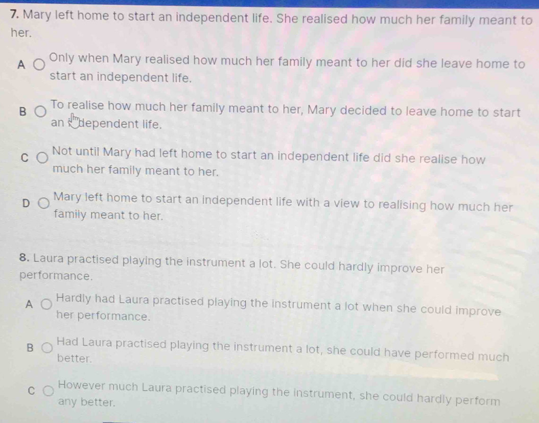 Mary left home to start an independent life. She realised how much her family meant to
her.
A Only when Mary realised how much her family meant to her did she leave home to
start an independent life.
B To realise how much her family meant to her, Mary decided to leave home to start
an sdependent life.
C Not until Mary had left home to start an independent life did she realise how
much her family meant to her.
D Mary left home to start an independent life with a view to realising how much her
family meant to her.
8. Laura practised playing the instrument a lot. She could hardly improve her
performance.
A Hardly had Laura practised playing the instrument a lot when she could improve
her performance.
B Had Laura practised playing the instrument a lot, she could have performed much
better.
C However much Laura practised playing the instrument, she could hardly perform
any better.