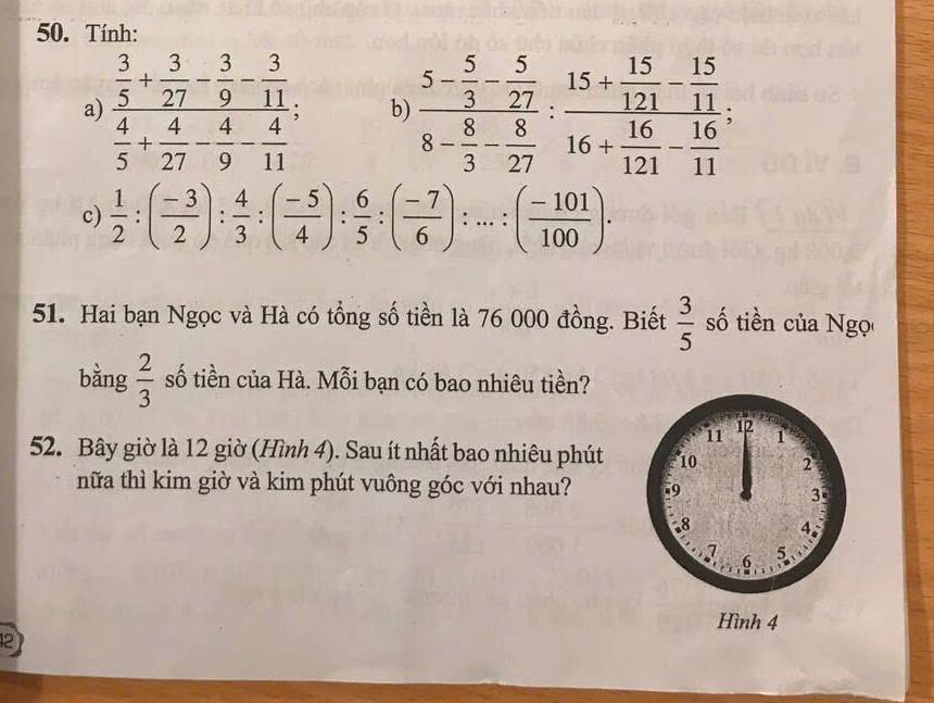 Tính: 
a) frac  3/5 + 3/27 - 3/9 - 3/11  4/5 + 4/27 - 4/9 - 4/11 ; b) frac 5- 5/3 - 5/27 8- 8/3 - 8/27 :frac 15+ 15/121 - 15/11 16+ 16/121 - 16/11 ; 
c)  1/2 :( (-3)/2 ): 4/3 :( (-5)/4 ): 6/5 :( (-7)/6 ):...:( (-101)/100 ). 
51. Hai bạn Ngọc và Hà có tổng số tiền là 76 000 đồng. Biết  3/5  số tiền của Ngọ 
bằng  2/3  số tiền của Hà. Mỗi bạn có bao nhiêu tiền? 
52. Bây giờ là 12 giờ (Hình 4). Sau ít nhất bao nhiêu phút 
nữa thì kim giờ và kim phút vuông góc với nhau? 
2