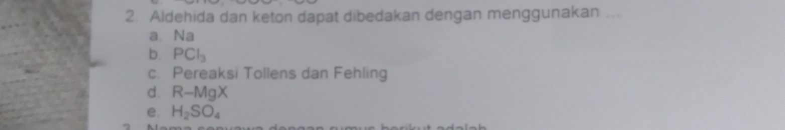 Aldehida dan keton dapat dibedakan dengan menggunakan ... 
a、 Na
b. PCl_3
c. Pereaksi Tollens dan Fehling 
d. R-MgX
e. H_2SO_4