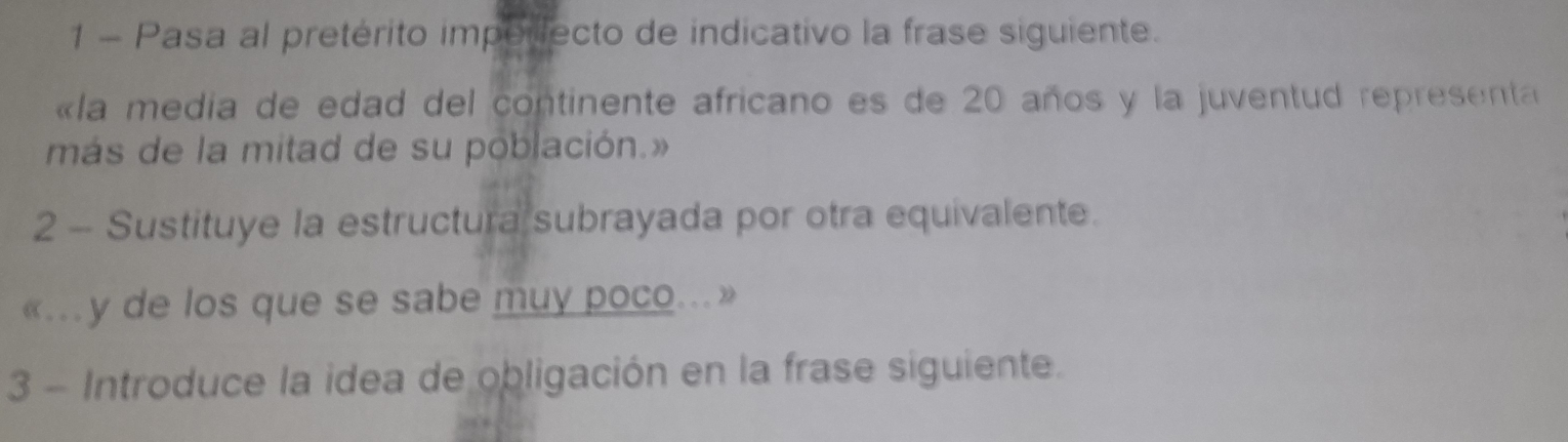 Pasa al pretérito impoilecto de indicativo la frase siguiente. 
«la media de edad del continente africano es de 20 años y la juventud representa 
más de la mitad de su población.» 
2 - Sustituye la estructura subrayada por otra equivalente. 
«.y de los que se sabe muy poco...» 
3 - Introduce la idea de obligación en la frase siguiente.