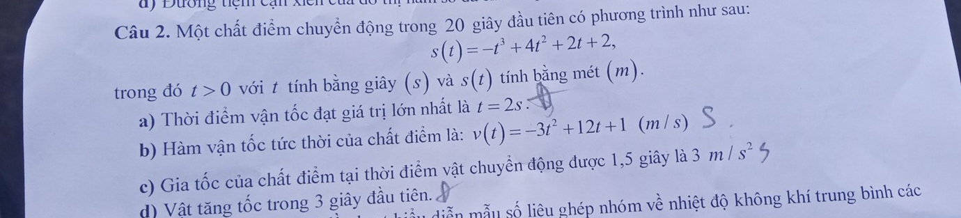 Đương tiệm cạn 
Câu 2. Một chất điểm chuyển động trong 20 giây đầu tiên có phương trình như sau:
s(t)=-t^3+4t^2+2t+2, 
trong đó t>0 với t tính bằng giây (s) và s(t) tính bằng mét (m). 
a) Thời điểm vận tốc đạt giá trị lớn nhất là t=2s
b) Hàm vận tốc tức thời của chất điểm là: v(t)=-3t^2+12t+1 (m / s)
c) Gia tốc của chất điểm tại thời điểm vật chuyển động được 1,5 giây là 3m/s^2
d) Vật tăng tốc trong 3 giây đầu tiên. 
diễn mẫu số liệu ghép nhóm về nhiệt độ không khí trung bình các