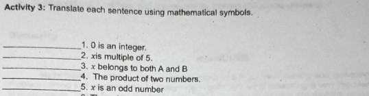 Activity 3: Translate each sentence using mathematical symbols. 
_1. 0 is an integer. 
_2. xis multiple of 5. 
_3. x belongs to both A and B
_4. The product of two numbers. 
_5. x is an odd number