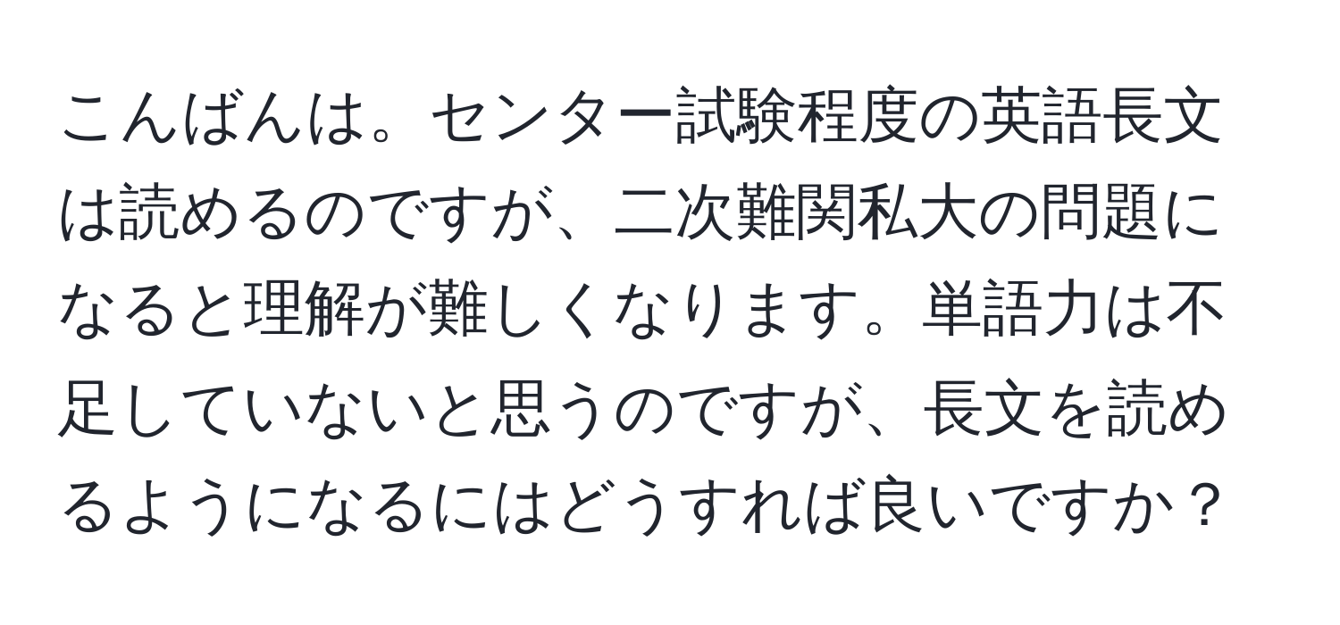 こんばんは。センター試験程度の英語長文は読めるのですが、二次難関私大の問題になると理解が難しくなります。単語力は不足していないと思うのですが、長文を読めるようになるにはどうすれば良いですか？