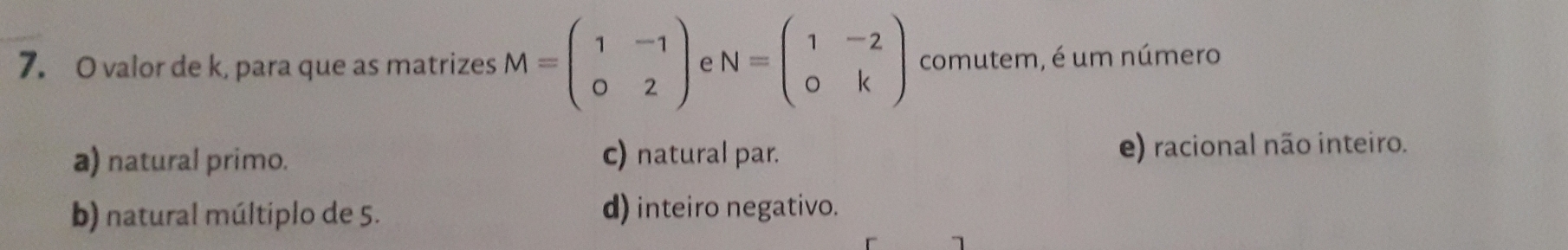 valor de k, para que as matrizes M=beginpmatrix 1&-1 0&2endpmatrix e N=beginpmatrix 1&-2 0&kendpmatrix comutem, é um número
a) natural primo. c) natural par. e) racional não inteiro.
b) natural múltiplo de 5. d) inteiro negativo.
1