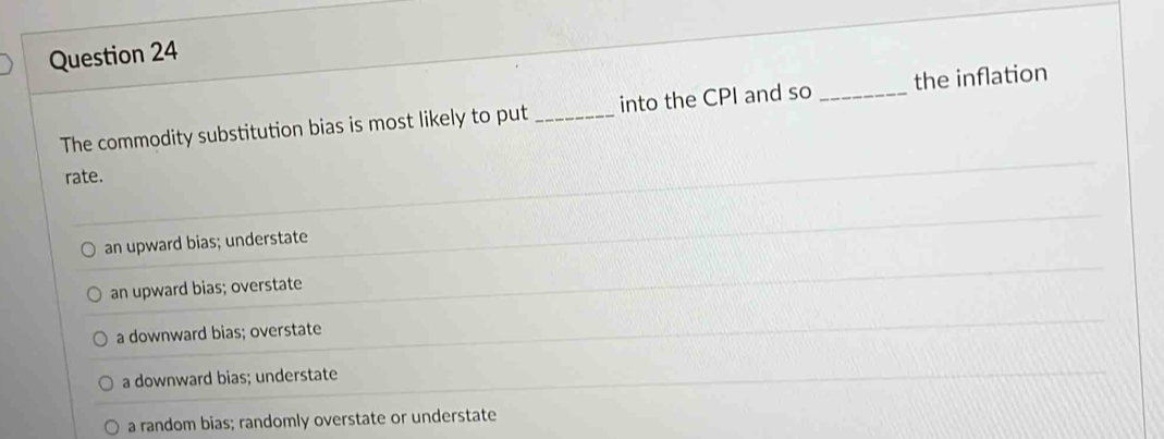 The commodity substitution bias is most likely to put_ into the CPI and so _the inflation
rate.
an upward bias; understate
an upward bias; overstate
a downward bias; overstate
a downward bias; understate
a random bias; randomly overstate or understate