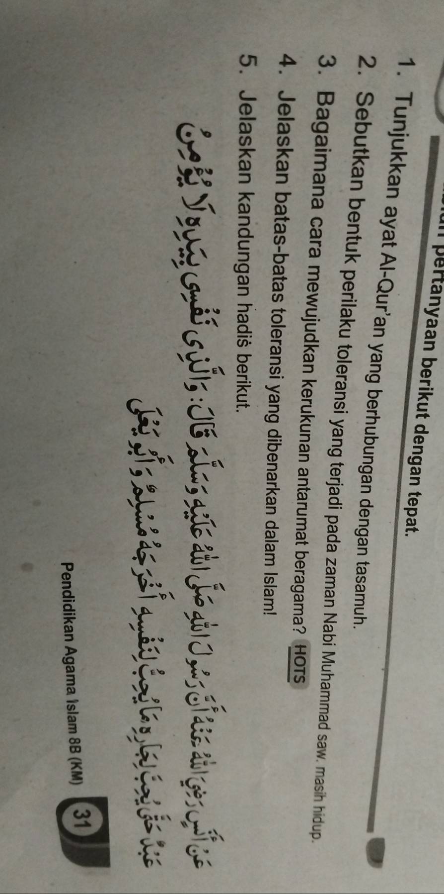 Il pertanyaan berikut dengan tepat. 
1. Tunjukkan ayat Al-Qur’an yang berhubungan dengan tasamuh. 
2. Sebutkan bentuk perilaku toleransi yang terjadi pada zaman Nabi Muhammad saw. masih hidup. 
3. Bagaimana cara mewujudkan kerukunan antarumat beragama? HOTs 
4. Jelaskan batas-batas toleransi yang dibenarkan dalam Islam! 
5. Jelaskan kandungan hadiš berikut. 
jh √ouasGudi sw|s : IE xI osqgis a1 J→ at| ] , 
H 
Pendidikan Agama Islam 8B (KM) 31