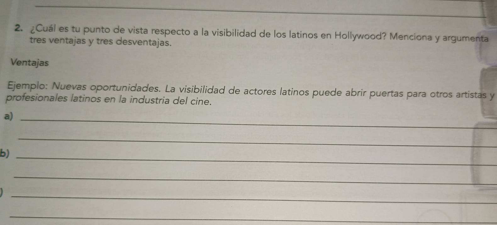 ¿Cuál es tu punto de vista respecto a la visibilidad de los latinos en Hollywood? Menciona y argumenta 
tres ventajas y tres desventajas. 
Ventajas 
Ejemplo: Nuevas oportunidades. La visibilidad de actores latinos puede abrir puertas para otros artistas y 
profesionales latinos en la industria del cine. 
a)_ 
_ 
b)_ 
_ 
_ 
_