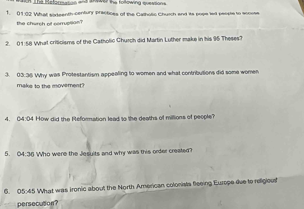 watch The Reformation and answer the following questions. 
1、 01:02 What sixteenth-century practices of the Catholic Church and its pope led people to accuse 
the church of corruption? 
2. 01:58 What criticisms of the Catholic Church did Martin Luther make in his 95 Theses? 
3. 03:36 Why was Protestantism appealing to women and what contributions did some women 
make to the movement? 
4. 04:04 How did the Reformation lead to the deaths of millions of people? 
5. 04:36 Who were the Jesuits and why was this order created? 
6. 05:45 What was ironic about the North American colonists fleeing Europe due to religious 
persecution?