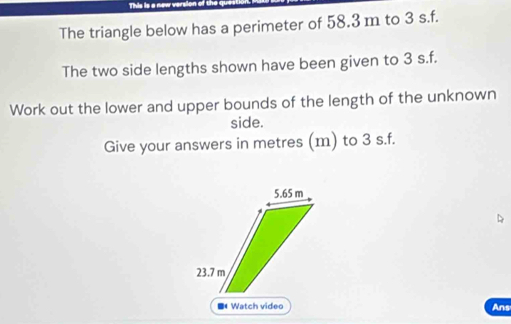 This is a new version of the questic 
The triangle below has a perimeter of 58.3 m to 3 s.f. 
The two side lengths shown have been given to 3 s.f. 
Work out the lower and upper bounds of the length of the unknown 
side. 
Give your answers in metres (m) to 3 s.f.
5.65 m
23.7 m
Watch video Ans