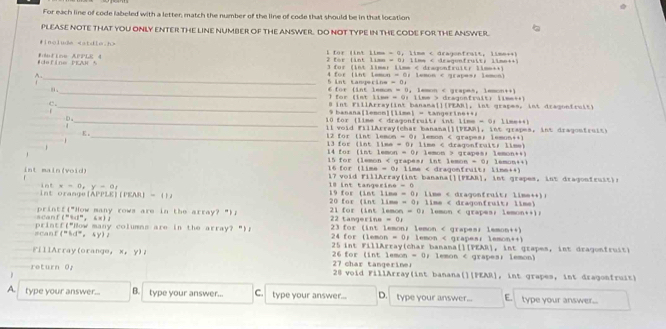 For each line of code labeled with a letter; match the number of the line of code that should be in that location
PLEASE NOTE THAT YOU ONLY ENTER THE LINE NUMBER OF THE ANSWER. DO NOT TYPE IN THE CODE FOR THE ANSWER.
#include l for lint iime = 0, lime < dragonfrait, lime++k
e f i e PK A R  8 E Eze AFPLE 4 2 for (int limn = 0) ilme < deagenfruit) lime++)
3 for (int limer limm < draqonfruit: limm++)
_
A. 4 for (int iemon = Or lemon < grapes; lemon)
5 int tanperine = 01
. _6 for (int lemon = 0, lemon  dragonfrait) lime++)
_8 int FillArray(int banana[][FEAR], int grapes, int dragonfruit)
f
9 banana[lemom][lime] = tangerine++1
D _ 10 for (lime < dragonfruits int limm = 0： lime++)
ll void FillArray(char banana[][PEAR], int grapes, int dragontruit)
K _12 for (int lemon = 0; lemon < grapes; lemun++)
13 for (int lime = Or lime  grapes; lemon++)
15 for (lemon < grape=s int lemon = 0; lemon++)
int main(void) 16 for (lime = 0: lime < dragonfruit: lime++)
18 int tangexine = 0  i 7 v o i d Fil lArra ( i t banana[][FEAR], i   grapes. int ragonfru i ti 
int  v=0,y-a
19 for (int lime = 0; lime < dragonfruit; lime++):
int orange[APPLE(PEAR = 1 20 for (int lime = 0: lime < dragonfruits lime)
acanf("%d", sx)1 printf("How many rows are in the array?")n 22 tangerine = 0r  21 for (int lemon = 0： lemon < grapes; lemon++)n
scanf("5d", sy)2 printf("How many columns are in the array? “)p 23 for (int lemon; lemon < grapes; lmmon++)
24 for (lemon = 0; lemon < grapea: lemon++)
25 int FillArray(char banana[][PEAR], int grapes, int deagonfruit)
FillArray(orange, x, y)2 26 for (int lemon = 0; lemon < grapes; lemon)
return 0r 27 char tangeriner 20 void FillArray(int banana(][PEAR], int grapes, int dragonfruit)
 
A. type your answer... B. type your answer... C. type your answer... D. type your answer... E. type your answer...