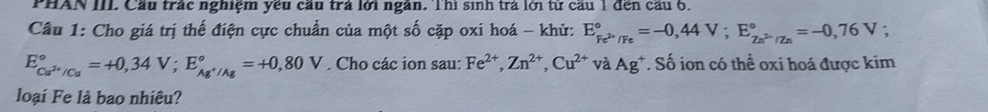 PHAN III. Cầu trác nghiệm yêu cầu trả lới ngàn. Thí sinh trà lời từ cầu 1 đến cầu 6. 
Câu 1: Cho giá trị thế điện cực chuẩn của một số cặp oxi hoá - khử: E_Fe^(2+)/Fe^circ =-0,44V; E_Zn^(2+)/Zn^circ =-0,76V;
E_Cu^(2+)/Cu^circ =+0,34V; E_Ag^+/Ag^circ =+0,80V. Cho các ion sau: Fe^(2+), Zn^(2+), Cu^(2+) V à Ag^+. Số ion có thể oxi hoá được kim 
loại Fe là bao nhiêu?