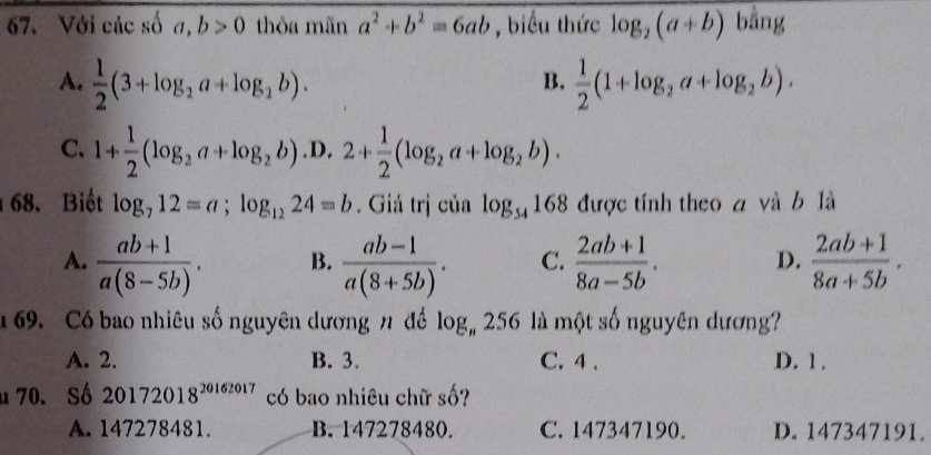 Với các số a, b>0 thỏa mãn a^2+b^2=6ab , biểu thức log _2(a+b) bằng
A.  1/2 (3+log _2a+log _2b).  1/2 (1+log _2a+log _2b). 
B.
C. 1+ 1/2 (log _2a+log _2b) .D. 2+ 1/2 (log _2a+log _2b). 
68. Biết log _712=a; log _1224=b. Giá trị của log _54168 được tính theo a và b là
A.  (ab+1)/a(8-5b) . B.  (ab-1)/a(8+5b) . C.  (2ab+1)/8a-5b . D.  (2ab+1)/8a+5b . 
69. Có bao nhiêu số nguyên dương n để log _n256 là một số nguyên dương
A. 2. B. 3. C. 4. D. 1.
u 70. Số 20172018^(20162017) có bao nhiêu chữ số?
A. 147278481. B. 147278480. C. 147347190. D. 147347191.