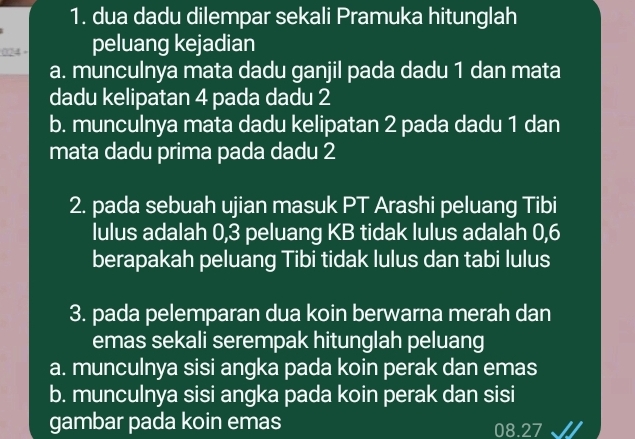 dua dadu dilempar sekali Pramuka hitunglah
:024 - peluang kejadian
a. munculnya mata dadu ganjil pada dadu 1 dan mata
dadu kelipatan 4 pada dadu 2
b. munculnya mata dadu kelipatan 2 pada dadu 1 dan
mata dadu prima pada dadu 2
2. pada sebuah ujian masuk PT Arashi peluang Tibi
lulus adalah 0,3 peluang KB tidak lulus adalah 0,6
berapakah peluang Tibi tidak lulus dan tabi lulus
3. pada pelemparan dua koin berwarna merah dan
emas sekali serempak hitunglah peluang
a. munculnya sisi angka pada koin perak dan emas
b. munculnya sisi angka pada koin perak dan sisi
gambar pada koin emas 08.27 √/