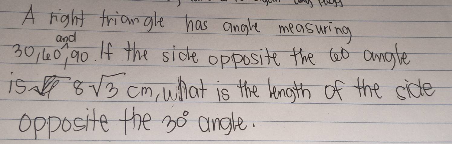 A right friangle has angle measuring 
and
30, (0, 90. If the side opposite the 60 angle 
is
8sqrt(3)cm what is the length of the side 
Opposite the 30° angle.