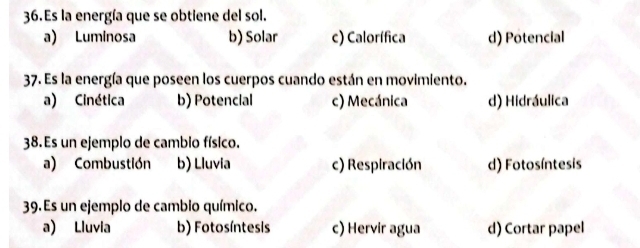 Es la energía que se obtiene del sol.
a) Luminosa b) Solar c) Calorífica d) Potencial
37. Es la energía que poseen los cuerpos cuando están en movimiento.
a) Cinética b) Potencial c) Mecánica d) Hidráulica
38. Es un ejemplo de cambio físico.
a) Combustión b) Lluvia c) Respiración d) Fotosíntesis
39.Es un ejemplo de cambio químico.
a) Lluvia b) Fotosíntesis c) Hervir agua d) Cortar papel