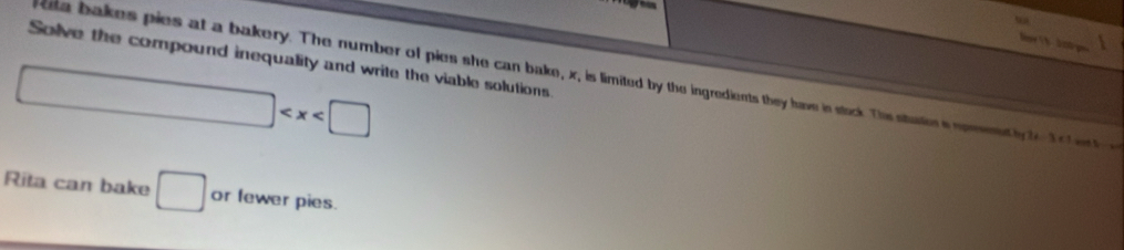 Solve the compound inequality and write the viable solutions 
ksa bakes pies at a bakery. The number of pies she can bake, x, is limited by the ingredients they have in stack. This staters nornt log 2x-3<1</tex>
□
Rita can bake □ or fewer pies.