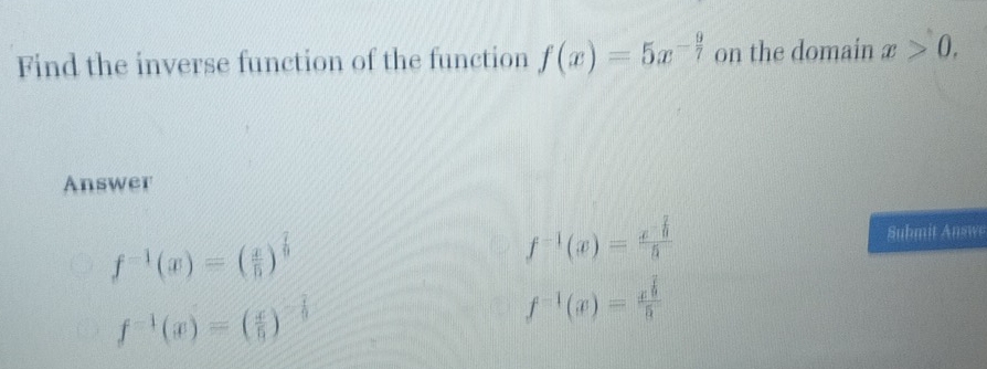 Find the inverse function of the function f(x)=5x^(-frac 9)7 on the domain x>0, 
Answer
f^(-1)(x)=( x/b )^ 7/9 
f^(-1)(x)=frac x^(-frac 2)35 Submit Answe
f^(-1)(x)=( x/6 )^- 7/6 
f^(-1)(x)=frac x^(frac 7)95