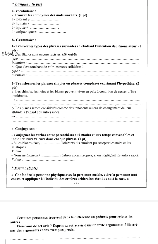 Langue : (6 pts)
a- vocabulaire :
- Trouvez les antonymes des mots suivants. (1 pt)
1- tolérant ≠_
2- humain ≠_
3- injuste ≠_
4- antipathique ≠_
b- Grammaire :
1- Trouvez les types des phrases suivantes en étudiant l'intention de l'énonciateur. (2
pts)
Ehou- Les Blancs sont encore racistes. (oh oui 1).
type :_
intention :_
b- Que c'est touchant de voir les races solidaires !
type :_
intention :_
2- Transformez les phrases simples en phrases complexes exprimant l’hypothèse. (2
pts)
à- Les chinois, les noirs et les blancs peuvent vivre en paix à condition de cesser d'être
intolérants.
_
_
b- Les blancs seront considérés comme des innocents au cas de changement de leur
attitude à l'égard des autres races.
__
_
c- Conjugaison :
- Conjuguez les verbes entre parenthèses aux modes et aux temps convenables et
indiquez leurs valeurs dans chaque phrase. (1 pt)
- Si les blancs (être) _Tolérants, ils auraient pu accepter les noirs et les
asiatiques.
Valeur :_
- Nous ne (pouvoir) _réaliser aucun progrès, si on négligeait les autres races.
Valeur :_
* Essai : (8 pts)
« Confondre la personne physique avec la personne sociale, voire la personne tout
court, et appliquer à l'individu des critères arbitraires étendus ou à la race. »
- 2 -
Certaines personnes trouvent dans la différence un prétexte pour rejeter les
autres.
Etes- vous de cet avis ? Exprimez votre avis dans un texte argumentatif illustré
par des arguments et des exemples précis.
_