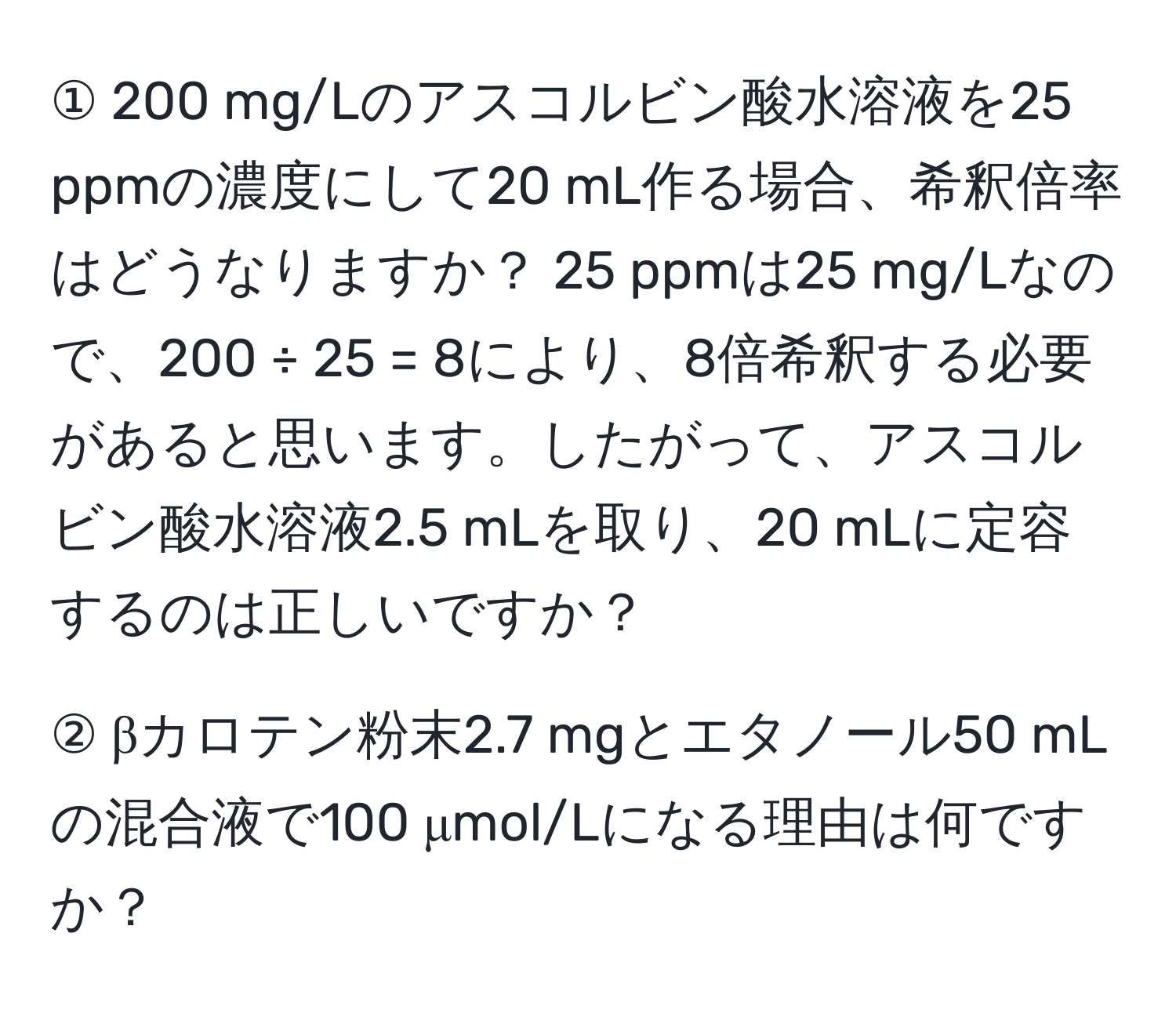 ① 200 mg/Lのアスコルビン酸水溶液を25 ppmの濃度にして20 mL作る場合、希釈倍率はどうなりますか？ 25 ppmは25 mg/Lなので、200 ÷ 25 = 8により、8倍希釈する必要があると思います。したがって、アスコルビン酸水溶液2.5 mLを取り、20 mLに定容するのは正しいですか？

② βカロテン粉末2.7 mgとエタノール50 mLの混合液で100 μmol/Lになる理由は何ですか？